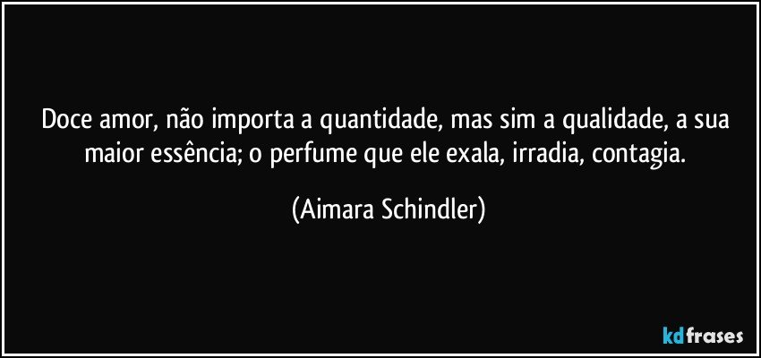 Doce amor, não importa a quantidade, mas sim a qualidade, a sua maior essência; o perfume que ele exala, irradia, contagia. (Aimara Schindler)