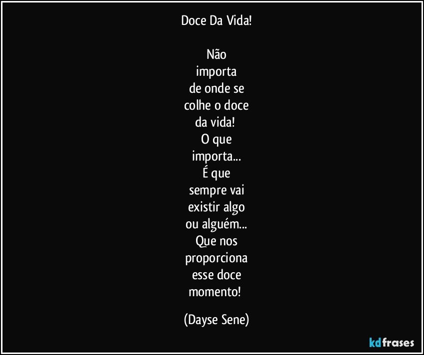 Doce Da Vida!

Não
importa
de onde se
colhe o doce
da vida! 
O que
importa...
É que
sempre vai
existir algo
ou alguém...
Que nos
proporciona
esse doce
momento! (Dayse Sene)