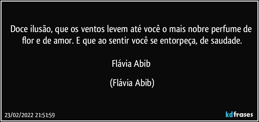 Doce ilusão, que os ventos levem até você o mais nobre perfume de flor e de amor. E que ao sentir você se entorpeça, de saudade.

Flávia Abib (Flávia Abib)