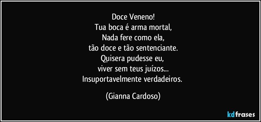 Doce Veneno!
Tua boca  é arma mortal,
Nada  fere como ela,
tão doce e tão sentenciante.
Quisera pudesse eu, 
viver sem teus juízos...
Insuportavelmente verdadeiros. (Gianna Cardoso)