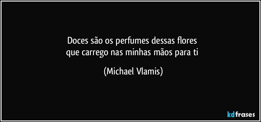 Doces são os perfumes dessas flores 
que carrego nas minhas mãos para ti (Michael Vlamis)