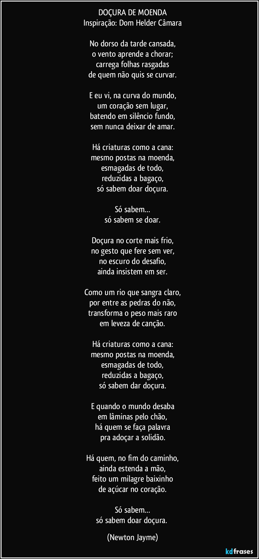 DOÇURA DE MOENDA
Inspiração: Dom Helder Câmara
No dorso da tarde cansada,
o vento aprende a chorar;
carrega folhas rasgadas
de quem não quis se curvar.
E eu vi, na curva do mundo,
um coração sem lugar,
batendo em silêncio fundo,
sem nunca deixar de amar.
Há criaturas como a cana:
mesmo postas na moenda,
esmagadas de todo,
reduzidas a bagaço,
só sabem doar doçura.
Só sabem…
só sabem se doar.
Doçura no corte mais frio,
no gesto que fere sem ver,
no escuro do desafio,
ainda insistem em ser.
Como um rio que sangra claro,
por entre as pedras do não,
transforma o peso mais raro
em leveza de canção.
Há criaturas como a cana:
mesmo postas na moenda,
esmagadas de todo,
reduzidas a bagaço,
só sabem dar doçura.
E quando o mundo desaba
em lâminas pelo chão,
há quem se faça palavra
pra adoçar a solidão.
Há quem, no fim do caminho,
ainda estenda a mão,
feito um milagre baixinho
de açúcar no coração.
Só sabem…
só sabem doar doçura. (Newton Jayme)