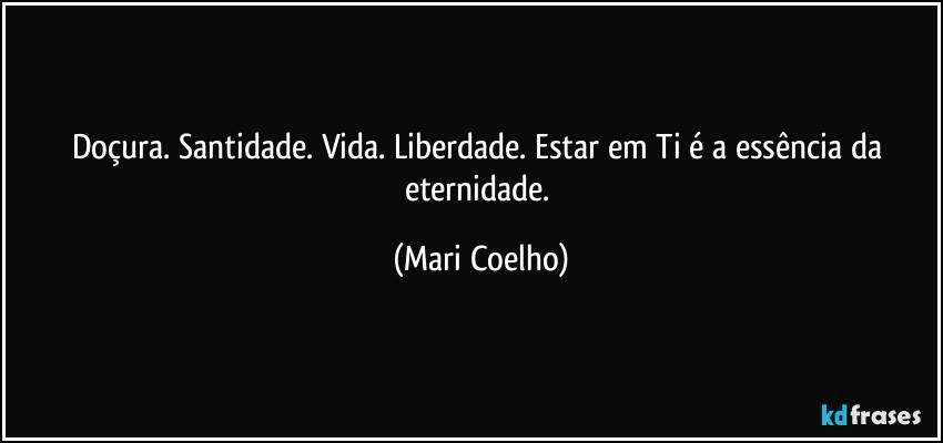 Doçura. Santidade. Vida. Liberdade. Estar em Ti é a essência da eternidade. (Mari Coelho)