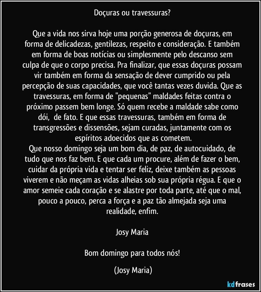 Doçuras ou travessuras? 

Que a vida nos sirva hoje uma porção generosa de doçuras, em forma de delicadezas, gentilezas, respeito e consideração. E também em forma de boas notícias ou simplesmente pelo descanso sem culpa de que o corpo precisa. Pra finalizar, que essas doçuras possam vir também em forma da sensação de dever cumprido ou pela percepção de suas capacidades, que você tantas vezes duvida. Que as travessuras, em forma de "pequenas" maldades feitas contra o próximo passem bem longe. Só quem recebe a maldade sabe como dói,  de fato. E que essas travessuras, também em forma de transgressões e dissensões, sejam curadas, juntamente com os espíritos adoecidos que as cometem.
Que nosso domingo seja um bom dia, de paz, de autocuidado, de tudo que nos faz bem. E que cada um procure, além de fazer o bem, cuidar da própria vida e tentar ser feliz, deixe também as pessoas viverem e não meçam as vidas alheias sob sua própria régua. E que o amor semeie cada coração e se alastre por toda parte, até que o mal, pouco a pouco, perca a força e a paz tão almejada seja uma realidade, enfim. 

Josy Maria 

Bom domingo para todos nós! (Josy Maria)