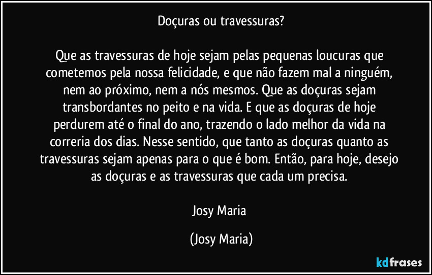 Doçuras ou travessuras?

Que as travessuras de hoje sejam pelas pequenas loucuras que cometemos pela nossa felicidade, e que não fazem mal a ninguém, nem ao próximo, nem a nós mesmos. Que as doçuras sejam transbordantes no peito e na vida. E que as doçuras de hoje perdurem até o final do ano, trazendo o lado melhor da vida na correria dos dias. Nesse sentido, que tanto as doçuras quanto as travessuras sejam apenas para o que é bom. Então, para hoje, desejo as doçuras e as travessuras que cada um precisa. 

Josy Maria (Josy Maria)