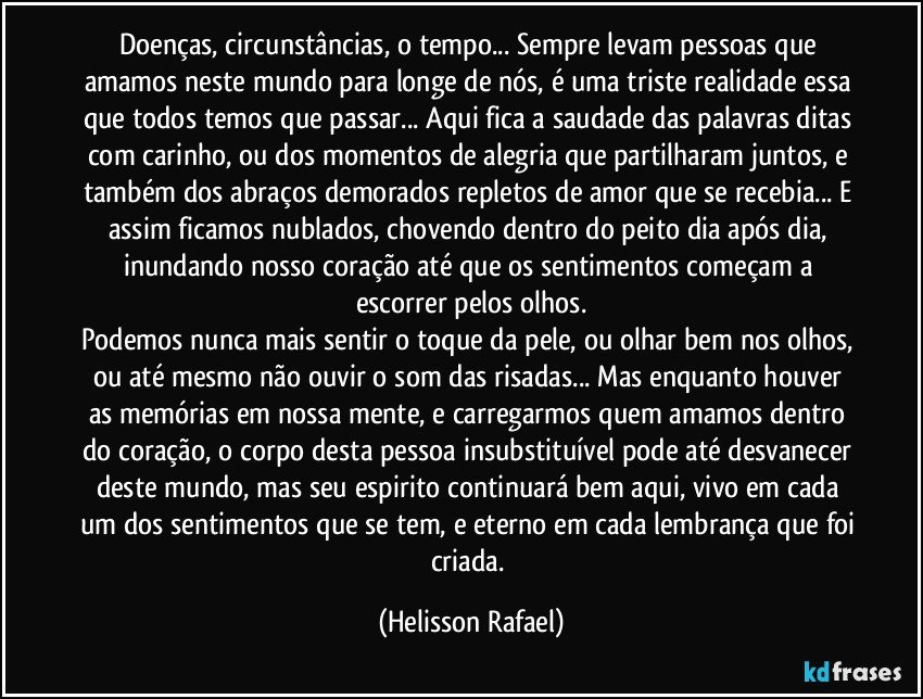 Doenças, circunstâncias, o tempo... Sempre levam pessoas que amamos neste mundo para longe de nós, é uma triste realidade essa que todos temos que passar... Aqui fica a saudade das palavras ditas com carinho, ou dos momentos de alegria que partilharam juntos, e também dos abraços demorados repletos de amor que se recebia... E assim ficamos nublados, chovendo dentro do peito dia após dia, inundando nosso coração até que os sentimentos começam a escorrer pelos olhos.
Podemos nunca mais sentir o toque da pele, ou olhar bem nos olhos, ou até mesmo não ouvir o som das risadas... Mas enquanto houver as memórias em nossa mente, e carregarmos quem amamos dentro do coração, o corpo desta pessoa insubstituível pode até desvanecer deste mundo, mas seu espirito continuará bem aqui, vivo em cada um dos sentimentos que se tem, e eterno em cada lembrança que foi criada. (Helisson Rafael)