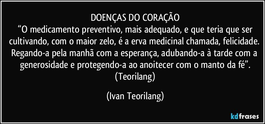 DOENÇAS DO CORAÇÃO
 “O medicamento preventivo, mais adequado, e que teria que ser cultivando, com o maior zelo, é a erva medicinal chamada, felicidade. Regando-a pela manhã com a esperança, adubando-a à tarde com a generosidade e protegendo-a ao anoitecer com o manto da fé”.
 (Teorilang) (Ivan Teorilang)
