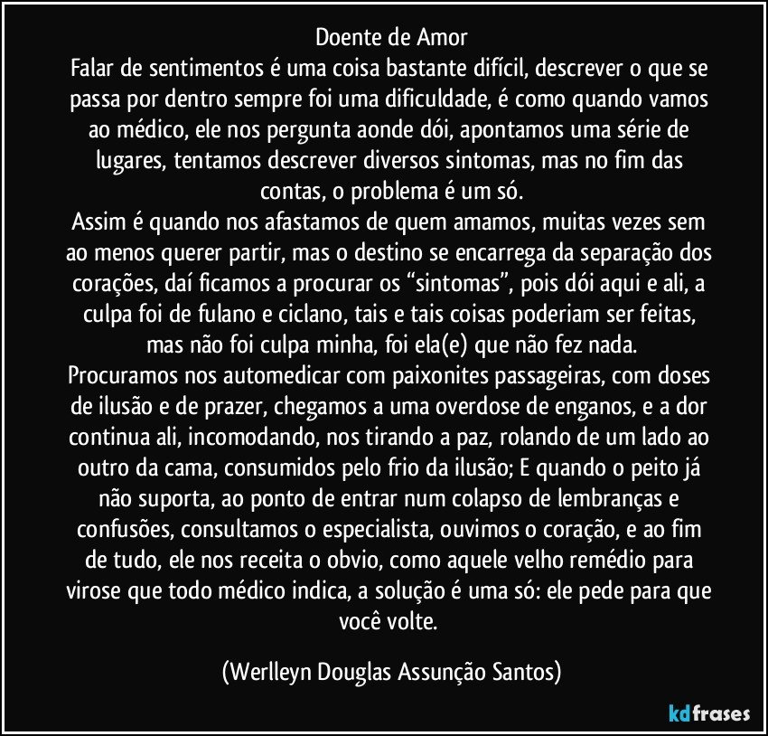 Doente de Amor
Falar de sentimentos é uma coisa bastante difícil, descrever o que se passa por dentro sempre foi uma dificuldade, é como quando vamos ao médico, ele nos pergunta aonde dói, apontamos uma série de lugares, tentamos descrever diversos sintomas, mas no fim das contas, o problema é um só.
Assim é quando nos afastamos de quem amamos, muitas vezes sem ao menos querer partir, mas o destino se encarrega da separação dos corações, daí ficamos a procurar os “sintomas”, pois dói aqui e ali, a culpa foi de fulano e ciclano, tais e tais coisas poderiam ser feitas, mas não foi culpa minha, foi ela(e) que não fez nada.
Procuramos nos automedicar com paixonites passageiras, com doses de ilusão e de prazer, chegamos a uma overdose de enganos, e a dor continua ali, incomodando, nos tirando a paz, rolando de um lado ao outro da cama, consumidos pelo frio da ilusão; E quando o peito já não suporta, ao ponto de entrar num colapso de lembranças e confusões, consultamos o especialista, ouvimos o coração, e ao fim de tudo, ele nos receita o obvio, como aquele velho remédio para virose que todo médico indica, a solução é uma só: ele pede para que você volte. (Werlleyn Douglas Assunção Santos)