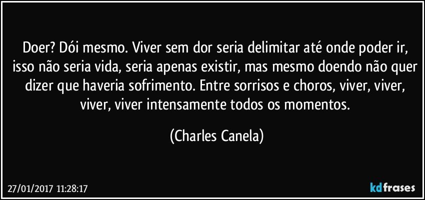 Doer? Dói mesmo. Viver sem dor seria delimitar até onde poder ir, isso não seria vida, seria apenas existir, mas mesmo doendo não quer dizer que haveria sofrimento. Entre sorrisos e choros, viver, viver, viver, viver intensamente todos os momentos. (Charles Canela)