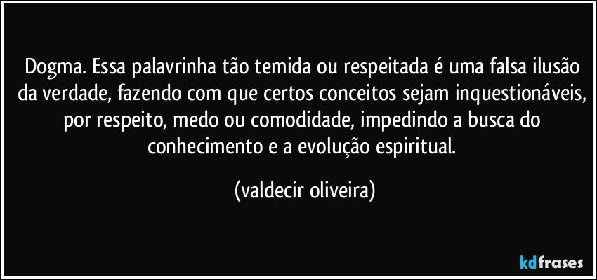 Dogma. Essa palavrinha tão temida ou respeitada é uma falsa ilusão da verdade, fazendo com que certos conceitos sejam inquestionáveis, por respeito, medo ou comodidade, impedindo a busca do conhecimento e a evolução espiritual. (valdecir oliveira)