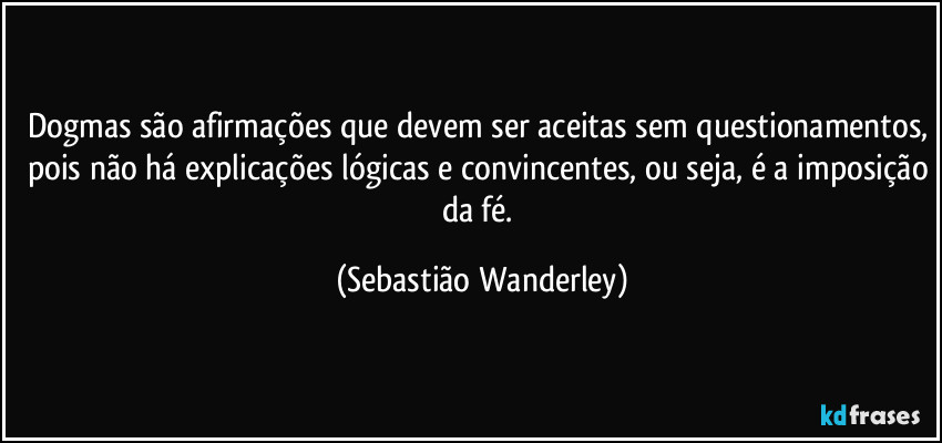 Dogmas são afirmações que devem ser aceitas sem questionamentos, pois não há explicações lógicas e convincentes, ou seja, é a imposição da fé. (Sebastião Wanderley)