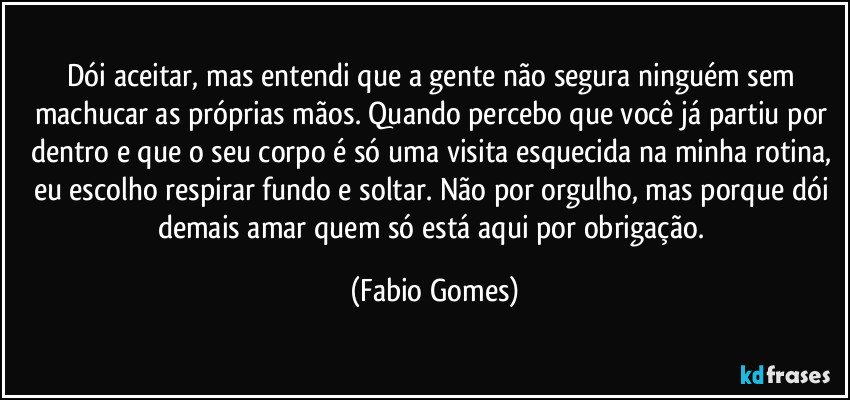 Dói aceitar, mas entendi que a gente não segura ninguém sem machucar as próprias mãos. Quando percebo que você já partiu por dentro e que o seu corpo é só uma visita esquecida na minha rotina, eu escolho respirar fundo e soltar. Não por orgulho, mas porque dói demais amar quem só está aqui por obrigação. (Fabio Gomes)