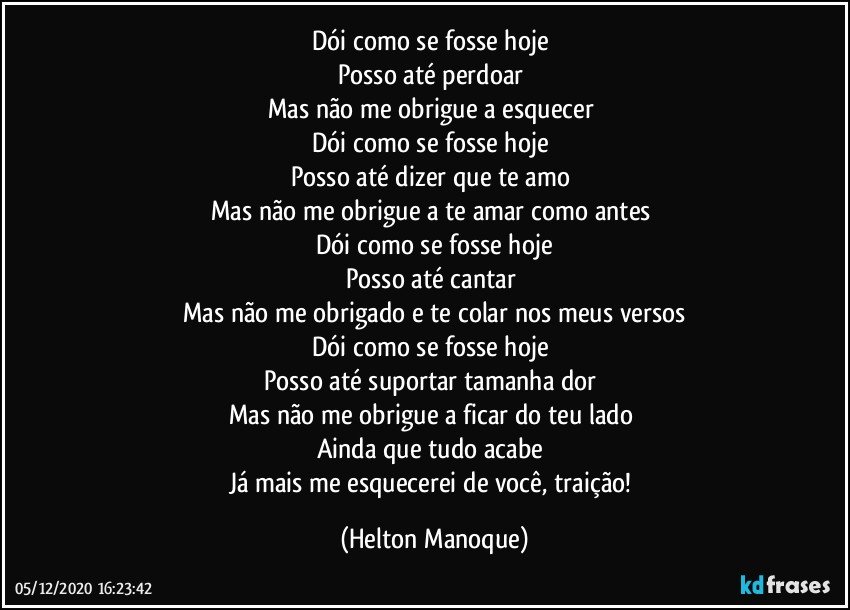 Dói como se fosse hoje 
Posso até perdoar 
Mas não me obrigue a esquecer 
Dói como se fosse hoje 
Posso até dizer que te amo 
Mas não me obrigue a te amar como antes 
Dói como se fosse hoje
Posso até cantar 
Mas não me obrigado e te colar nos meus versos
Dói como se fosse hoje 
Posso até suportar tamanha dor 
Mas não me obrigue a ficar do teu lado 
Ainda que tudo acabe 
Já mais me esquecerei de você, traição! (Helton Manoque)