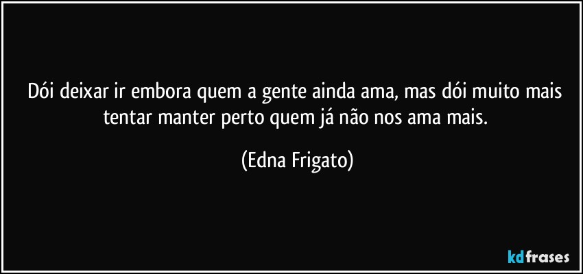 Dói deixar ir embora quem a gente ainda ama, mas dói muito mais tentar manter perto quem já não nos ama mais. (Edna Frigato)