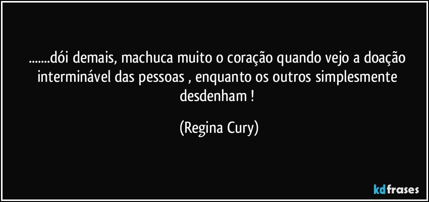 ...dói demais, machuca muito  o coração  quando vejo a doação interminável das  pessoas , enquanto  os  outros simplesmente  desdenham ! (Regina Cury)