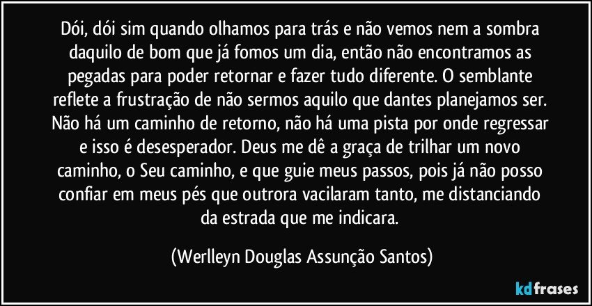 Dói, dói sim quando olhamos para trás e não vemos nem a sombra daquilo de bom que já fomos um dia, então não encontramos as pegadas para poder retornar e fazer tudo diferente. O semblante reflete a frustração de não sermos aquilo que dantes planejamos ser. Não há um caminho de retorno, não há uma pista por onde regressar e isso é desesperador. Deus me dê a graça de trilhar um novo caminho, o Seu caminho, e que guie meus passos, pois já não posso confiar em meus pés que outrora vacilaram tanto, me distanciando da estrada que me indicara. (Werlleyn Douglas Assunção Santos)