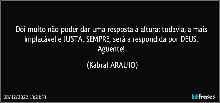 Dói muito não poder dar uma resposta á altura; todavia, a mais implacável e JUSTA, SEMPRE, será a respondida por DEUS. 
Aguente! (KABRAL ARAUJO)