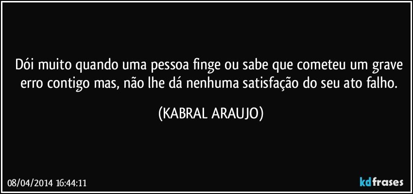 Dói muito quando uma pessoa finge ou sabe que cometeu um grave erro contigo mas, não lhe dá nenhuma satisfação do seu ato falho. (KABRAL ARAUJO)