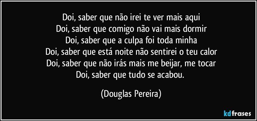 Doi, saber que não irei te ver mais aqui
Doi, saber que comigo não vai mais dormir
Doi, saber que a culpa foi toda minha
Doi, saber que está noite não sentirei o teu calor
Doi, saber que não irás mais me beijar, me tocar
Doi, saber que tudo se acabou. (Douglas Pereira)