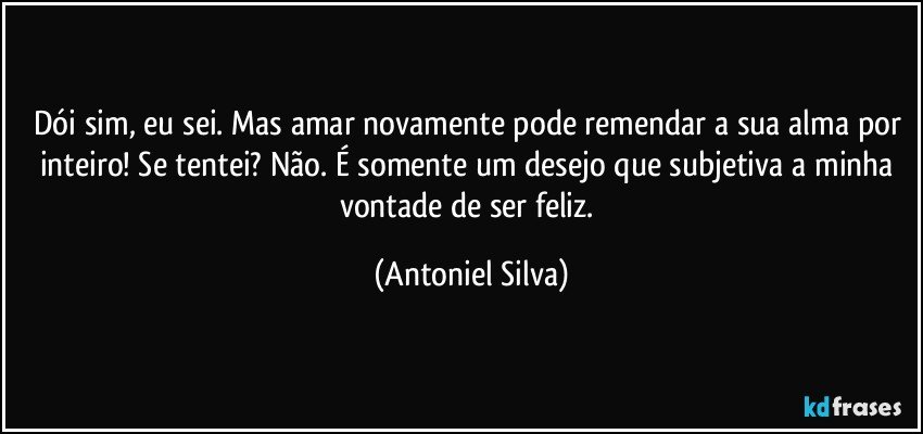 Dói sim, eu sei. Mas amar novamente pode remendar a sua alma por inteiro! Se tentei? Não. É somente um desejo que subjetiva a minha vontade de ser feliz. (Antoniel Silva)