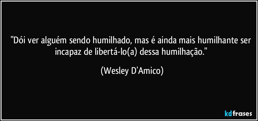 "Dói ver alguém sendo humilhado, mas é ainda mais humilhante ser incapaz de libertá-lo(a) dessa humilhação." (Wesley D'Amico)