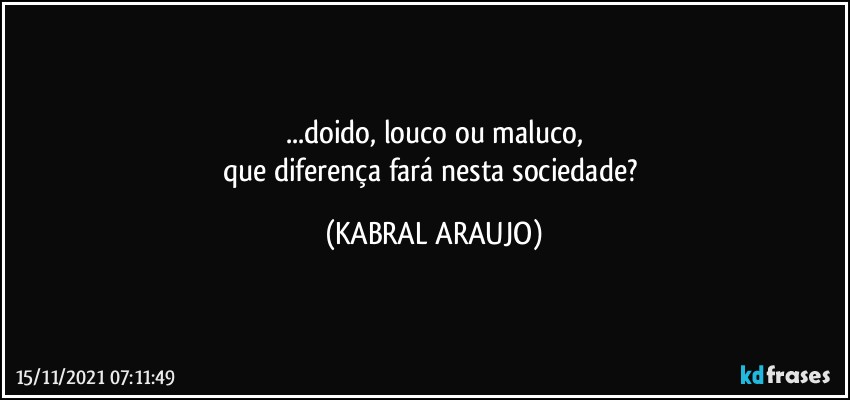 ...doido, louco ou maluco,
que diferença fará nesta sociedade? (KABRAL ARAUJO)