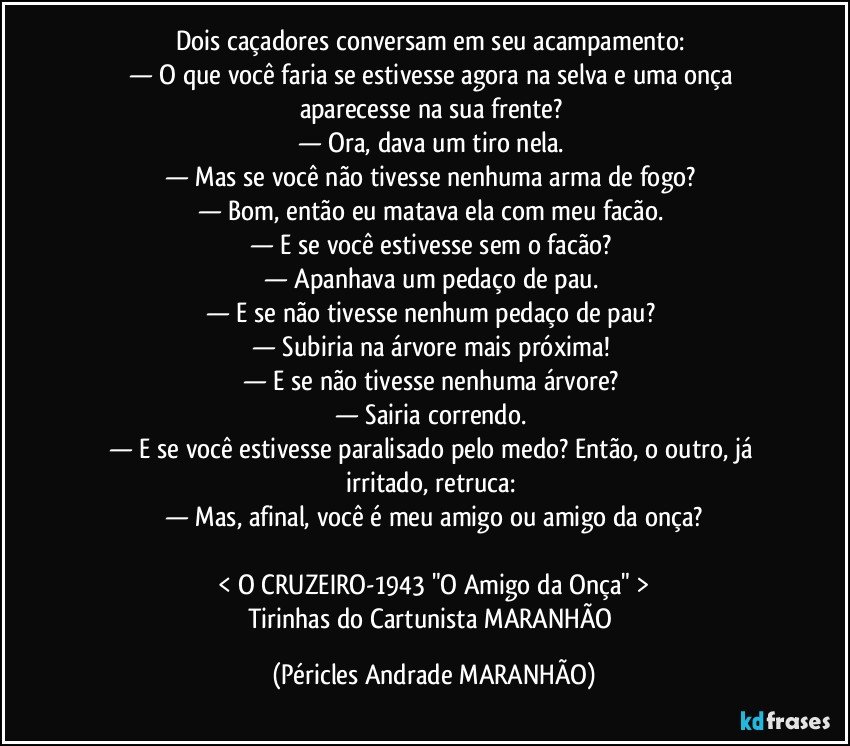 Dois caçadores conversam em seu acampamento: 
— O que você faria se estivesse agora na selva e uma onça aparecesse na sua frente? 
— Ora, dava um tiro nela. 
— Mas se você não tivesse nenhuma arma de fogo? 
— Bom, então eu matava ela com meu facão. 
— E se você estivesse sem o facão? 
— Apanhava um pedaço de pau. 
— E se não tivesse nenhum pedaço de pau? 
— Subiria na árvore mais próxima! 
— E se não tivesse nenhuma árvore? 
— Sairia correndo. 
— E se você estivesse paralisado pelo medo? Então, o outro, já irritado, retruca: 
— Mas, afinal, você é meu amigo ou amigo da onça?

< O CRUZEIRO-1943 "O Amigo da Onça" >
Tirinhas do Cartunista MARANHÃO (Péricles Andrade MARANHÃO)