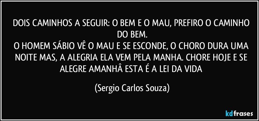 DOIS CAMINHOS A SEGUIR: O BEM E O MAU, PREFIRO O CAMINHO DO BEM.
O HOMEM SÁBIO VÊ O MAU E SE ESCONDE, O CHORO DURA UMA NOITE MAS, A ALEGRIA ELA VEM PELA MANHA. CHORE HOJE E SE ALEGRE AMANHÂ ESTA É A LEI DA VIDA (Sergio Carlos Souza)