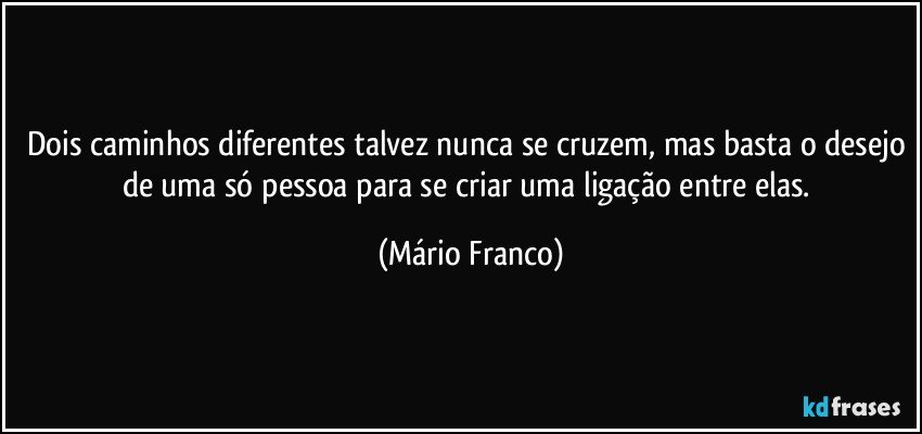 Dois caminhos diferentes talvez nunca se cruzem, mas basta o desejo de uma só pessoa para se criar uma ligação entre elas. (Mário Franco)