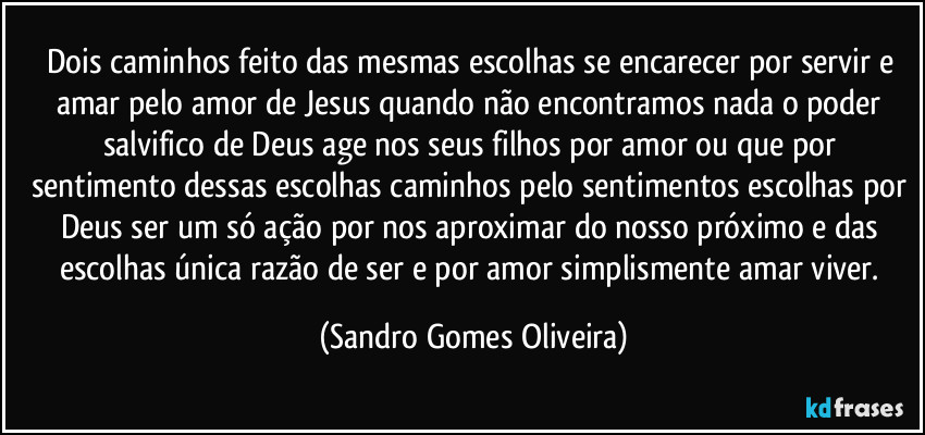 Dois caminhos feito das mesmas escolhas se encarecer por servir e amar pelo amor de Jesus quando não encontramos nada o poder salvifico de Deus age nos seus filhos por amor ou que por sentimento dessas escolhas caminhos pelo sentimentos escolhas por Deus ser um só ação por nos aproximar do nosso próximo e das escolhas única razão de ser e por amor simplismente amar viver. (Sandro Gomes Oliveira)