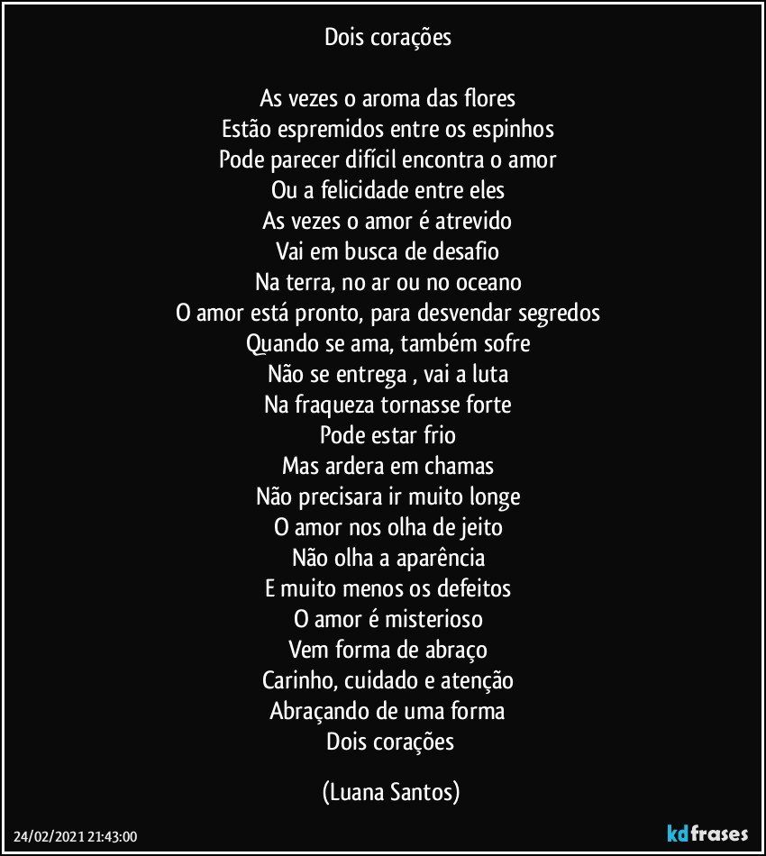 Dois corações 

As vezes o aroma das flores  
Estão espremidos entre os espinhos 
Pode parecer difícil encontra o amor  
Ou a felicidade entre eles  
As vezes o amor é atrevido 
Vai em busca de desafio  
Na terra, no ar ou no oceano  
O amor está pronto, para desvendar segredos 
Quando se ama, também sofre 
Não se entrega , vai a luta  
Na fraqueza tornasse forte 
Pode estar frio  
Mas ardera em chamas 
Não precisara ir muito longe 
O amor nos olha de jeito 
Não olha a aparência  
E muito menos os defeitos 
O amor é misterioso 
Vem forma de abraço  
Carinho, cuidado e atenção  
Abraçando de uma forma 
 Dois corações (Luana Santos)