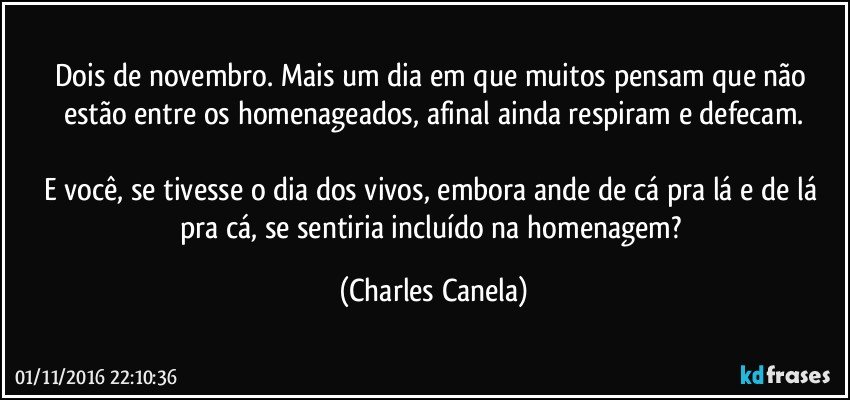 Dois de novembro. Mais um dia em que muitos pensam que não estão entre os homenageados, afinal ainda respiram e defecam.

E você, se tivesse o dia dos vivos, embora ande de cá pra lá e de lá pra cá, se sentiria incluído na homenagem? (Charles Canela)