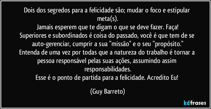 Dois dos segredos para a felicidade são; mudar o foco e estipular meta(s).
Jamais esperem que te digam o que se deve fazer. Faça!
Superiores e subordinados é coisa do passado, você é que tem de se auto-gerenciar, cumprir a sua "missão" e o seu "propósito."
Entenda de uma vez por todas que a natureza do trabalho é tornar a pessoa responsável pelas suas ações, assumindo assim responsabilidades.
Esse é o ponto de partida para a felicidade. Acredito Eu! (Guy Barreto)