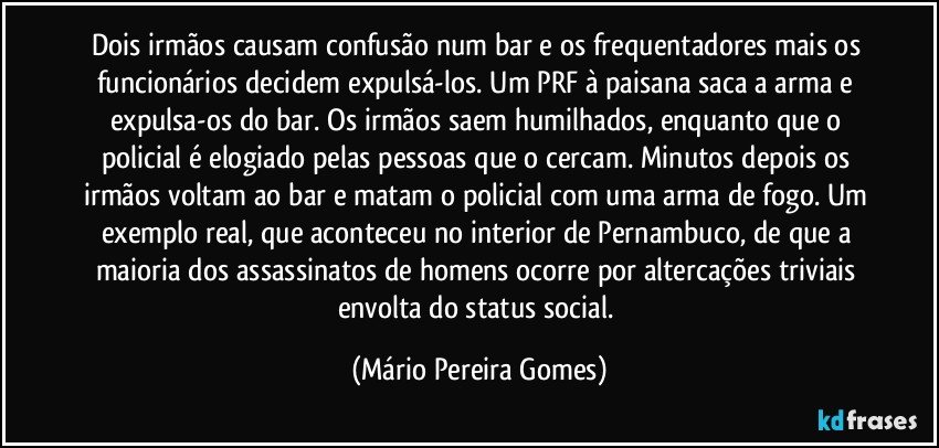 Dois irmãos causam confusão num bar e os frequentadores mais os funcionários decidem expulsá-los. Um PRF à paisana saca a arma e expulsa-os do bar. Os irmãos saem humilhados, enquanto que o policial é elogiado pelas pessoas que o cercam. Minutos depois os irmãos voltam ao bar e matam o policial com uma arma de fogo. Um exemplo real, que aconteceu no interior de Pernambuco, de que a maioria dos assassinatos de homens ocorre por altercações triviais envolta do status social. (Mário Pereira Gomes)