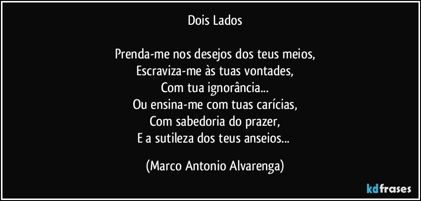 Dois Lados

Prenda-me nos desejos dos teus meios,
Escraviza-me às tuas vontades,
Com tua ignorância...
Ou ensina-me com tuas carícias,
Com sabedoria do prazer,
E a sutileza dos teus anseios... (Marco Antonio Alvarenga)