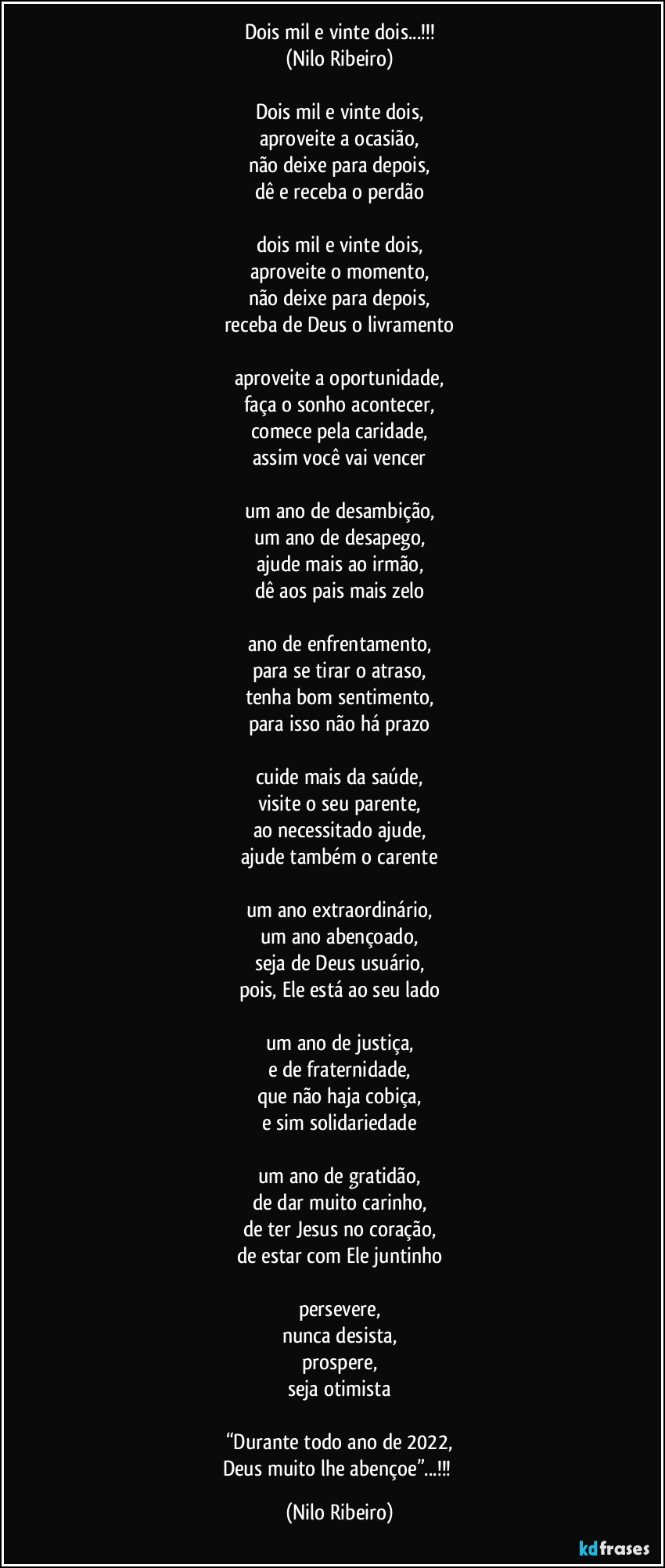 Dois mil e vinte dois...!!!
(Nilo Ribeiro)

Dois mil e vinte dois,
aproveite a ocasião,
não deixe para depois,
dê e receba o perdão

dois mil e vinte dois,
aproveite o momento,
não deixe para depois,
receba de Deus o livramento

aproveite a oportunidade,
faça o sonho acontecer,
comece pela caridade,
assim você vai vencer

um ano de desambição,
um ano de desapego,
ajude mais ao irmão,
dê aos pais mais zelo

ano de enfrentamento,
para se tirar o atraso,
tenha bom sentimento,
para isso não há prazo

cuide mais da saúde,
visite o seu parente,
ao necessitado ajude,
ajude também o carente

um ano extraordinário,
um ano abençoado,
seja de Deus usuário,
pois, Ele está ao seu lado

um ano de justiça,
e de fraternidade,
que não haja cobiça,
e sim solidariedade

um ano de gratidão,
de dar muito carinho,
de ter Jesus no coração,
de estar com Ele juntinho

persevere,
nunca desista,
prospere,
seja otimista

“Durante todo ano de 2022,
Deus muito lhe abençoe”...!!! (Nilo Ribeiro)