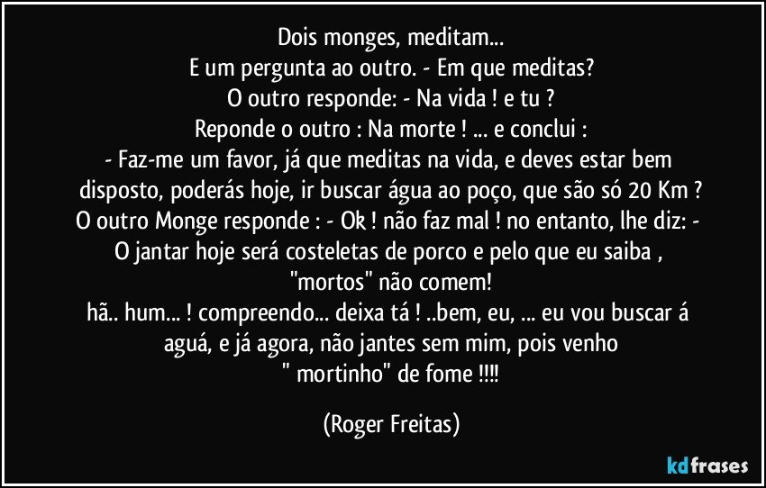 Dois monges, meditam...
E um pergunta ao outro. - Em que meditas?
O outro responde: - Na vida !  e tu ?
Reponde o outro : Na morte ! ... e conclui :
- Faz-me um favor, já que meditas na vida, e deves estar bem disposto, poderás hoje, ir buscar água ao poço, que são só 20 Km ?
O outro Monge responde :  - Ok ! não faz mal ! no entanto, lhe diz:  - O jantar hoje será costeletas de porco e pelo que eu saiba ,    "mortos" não comem!
hã.. hum... !  compreendo... deixa tá !  ..bem, eu, ... eu vou buscar á aguá, e já agora, não jantes sem mim, pois venho
 " mortinho" de fome !!! (Roger Freitas)