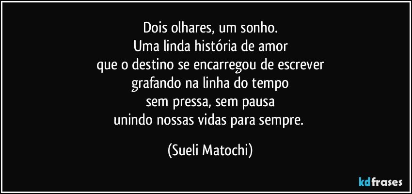 Dois olhares, um sonho.
Uma linda história de amor
que o destino se encarregou de escrever
grafando na linha do tempo
sem pressa, sem pausa
unindo nossas vidas para sempre. (Sueli Matochi)