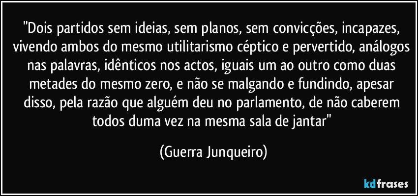 "Dois partidos sem ideias, sem planos, sem convicções, incapazes, vivendo ambos do mesmo utilitarismo céptico e pervertido, análogos nas palavras, idênticos nos actos, iguais um ao outro como duas metades do mesmo zero, e não se malgando e fundindo, apesar disso, pela razão que alguém deu no parlamento, de não caberem todos duma vez na mesma sala de jantar" (Guerra Junqueiro)