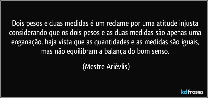 Dois pesos e duas medidas é um reclame por uma atitude injusta considerando que os dois pesos e as duas medidas são apenas uma enganação, haja vista que as quantidades e as medidas são iguais, mas não equilibram a balança do bom senso. (Mestre Ariévlis)