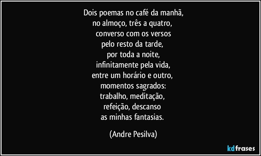 Dois poemas no café da manhã,
no almoço, três a quatro,
converso com os versos
pelo resto da tarde,
por toda a noite,
infinitamente pela vida,
entre um horário e outro,
momentos sagrados:
trabalho, meditação,
refeição, descanso
as minhas fantasias. (Andre Pesilva)