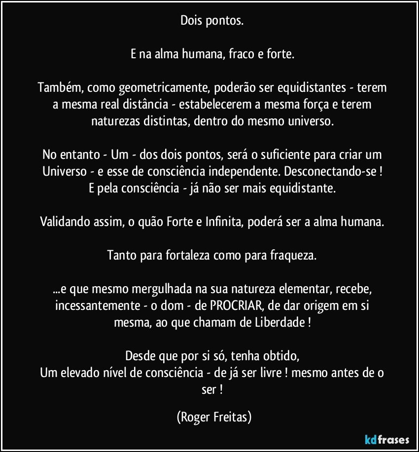 Dois pontos. 

E na alma humana, fraco e forte. 

Também, como geometricamente, poderão ser equidistantes - terem a mesma real distância - estabelecerem a mesma força e terem naturezas distintas, dentro do mesmo universo. 

No entanto - Um - dos dois pontos, será o suficiente para criar um Universo - e esse de consciência independente. Desconectando-se ! 
E pela consciência - já não ser mais equidistante. 

Validando assim, o quão Forte e Infinita, poderá ser a alma humana. 

Tanto para fortaleza como para fraqueza. 

...e que mesmo mergulhada na sua natureza elementar, recebe, incessantemente - o dom - de PROCRIAR, de dar origem em si mesma, ao que chamam de Liberdade ! 

Desde que por si só, tenha obtido, 
Um elevado nível de consciência - de já ser livre ! mesmo antes de o ser ! (Roger Freitas)