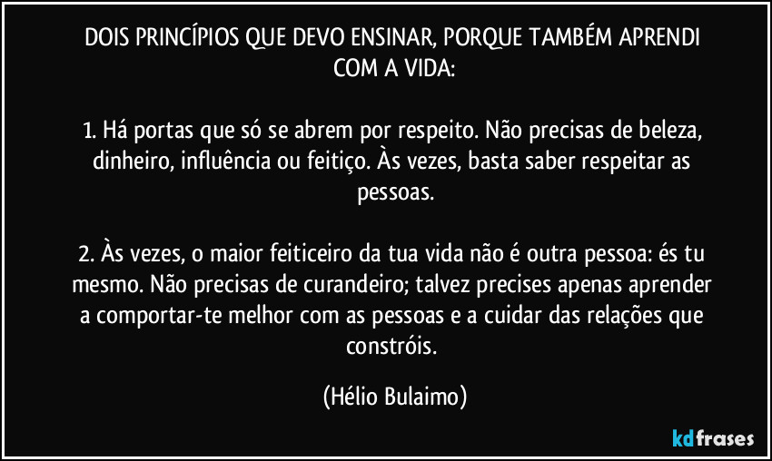 DOIS PRINCÍPIOS QUE DEVO ENSINAR, PORQUE TAMBÉM APRENDI COM A VIDA:

1. Há portas que só se abrem por respeito. Não precisas de beleza, dinheiro, influência ou feitiço. Às vezes, basta saber respeitar as pessoas.

2. Às vezes, o maior feiticeiro da tua vida não é outra pessoa: és tu mesmo. Não precisas de curandeiro; talvez precises apenas aprender a comportar-te melhor com as pessoas e a cuidar das relações que constróis. (Hélio Bulaimo)
