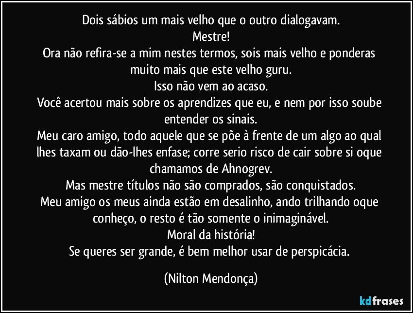 Dois sábios um mais velho que o outro dialogavam.
Mestre!
Ora não refira-se a mim nestes termos, sois mais velho e ponderas muito mais que este velho guru.
Isso não vem ao acaso.
Você acertou mais sobre os aprendizes que eu, e nem por isso soube entender os sinais.
Meu caro amigo, todo aquele que se põe à frente de um algo ao qual lhes taxam ou dão-lhes enfase; corre serio risco de cair sobre si oque chamamos de Ahnogrev.
Mas mestre títulos não são comprados, são conquistados.
Meu amigo os meus ainda estão em desalinho, ando trilhando oque conheço, o resto é tão somente o inimaginável.
Moral da história!
Se queres ser grande, é bem melhor usar de perspicácia. (Nilton Mendonça)