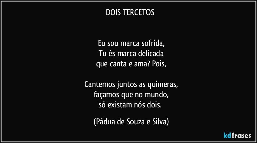 DOIS TERCETOS 


Eu sou marca sofrida,
Tu és marca delicada
que canta e ama? Pois,

Cantemos juntos as quimeras,
façamos que no mundo,
só existam nós dois. (Pádua de Souza e Silva)