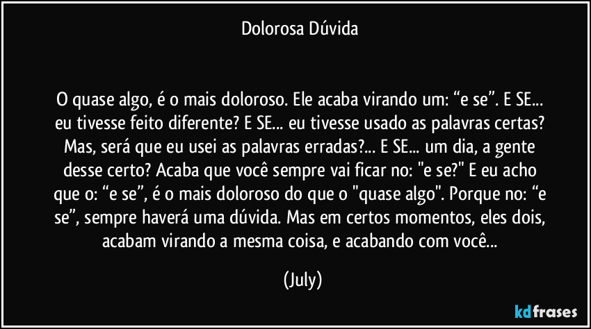 Dolorosa Dúvida 


O quase algo,  é o mais doloroso. Ele acaba virando um: “e se”.  E SE... eu tivesse feito diferente?  E SE... eu tivesse usado as palavras certas? Mas, será que eu usei as palavras erradas?... E SE... um dia, a gente desse certo? Acaba que você sempre vai ficar no: "e se?" E eu acho que o: “e se”,  é o mais doloroso do que o "quase algo". Porque no: “e se”, sempre haverá uma dúvida. Mas em certos momentos, eles dois, acabam virando a mesma coisa, e acabando com você... (July)