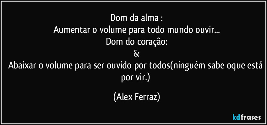Dom da alma :
Aumentar o volume para todo mundo ouvir...
Dom do coração:
&
Abaixar o volume para ser ouvido por todos(ninguém sabe oque está por vir.) (Alex Ferraz)
