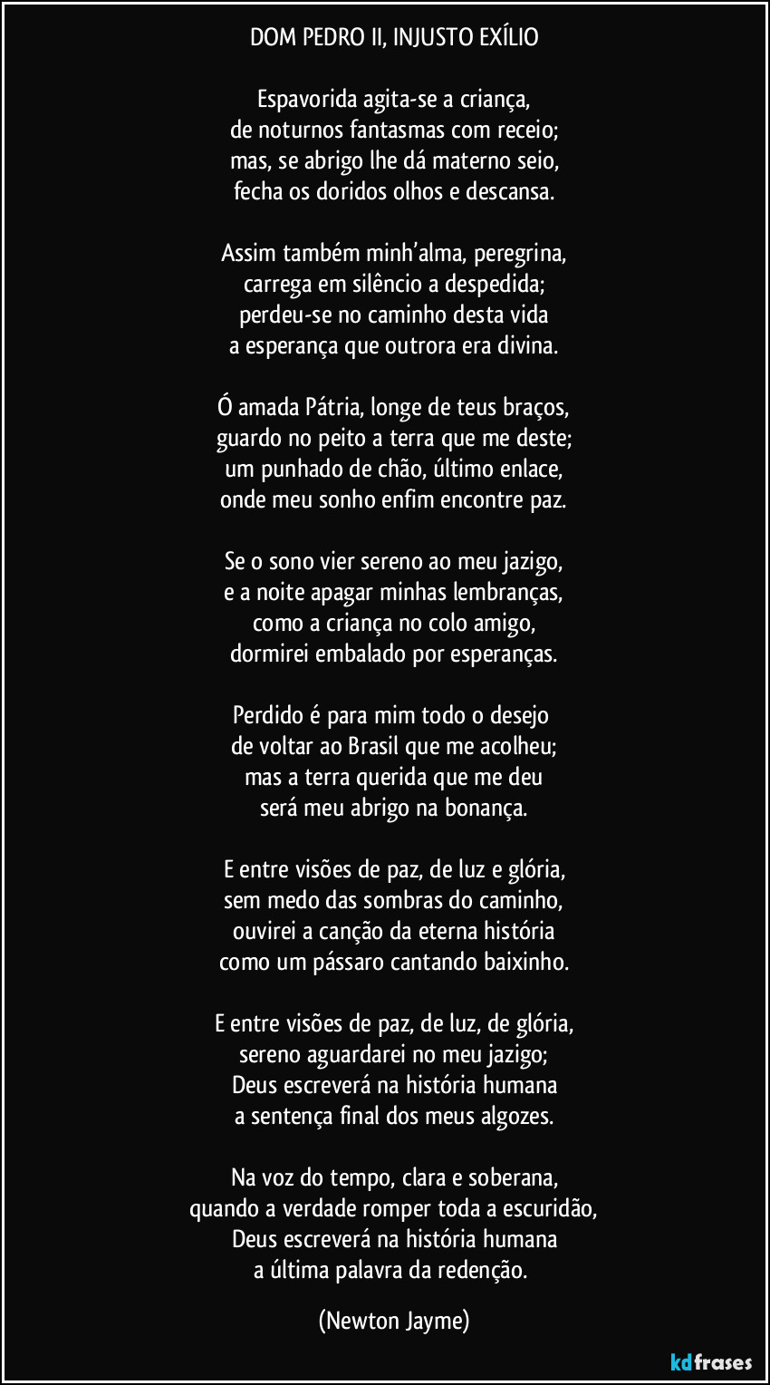 DOM PEDRO II, INJUSTO EXÍLIO

Espavorida agita-se a criança,
de noturnos fantasmas com receio;
mas, se abrigo lhe dá materno seio,
fecha os doridos olhos e descansa.

Assim também minh’alma, peregrina,
carrega em silêncio a despedida;
perdeu-se no caminho desta vida
a esperança que outrora era divina.

Ó amada Pátria, longe de teus braços,
guardo no peito a terra que me deste;
um punhado de chão, último enlace,
onde meu sonho enfim encontre paz.

Se o sono vier sereno ao meu jazigo,
e a noite apagar minhas lembranças,
como a criança no colo amigo,
dormirei embalado por esperanças.

Perdido é para mim todo o desejo 
de voltar ao Brasil que me acolheu;
mas a terra querida que me deu
será meu abrigo na bonança.

E entre visões de paz, de luz e glória,
sem medo das sombras do caminho,
ouvirei a canção da eterna história
como um pássaro cantando baixinho.

E entre visões de paz, de luz, de glória,
sereno aguardarei no meu jazigo;
Deus escreverá na história humana
a sentença final dos meus algozes.

Na voz do tempo, clara e soberana,
quando a verdade romper toda a escuridão,
Deus escreverá na história humana
a última palavra da redenção. (Newton Jayme)
