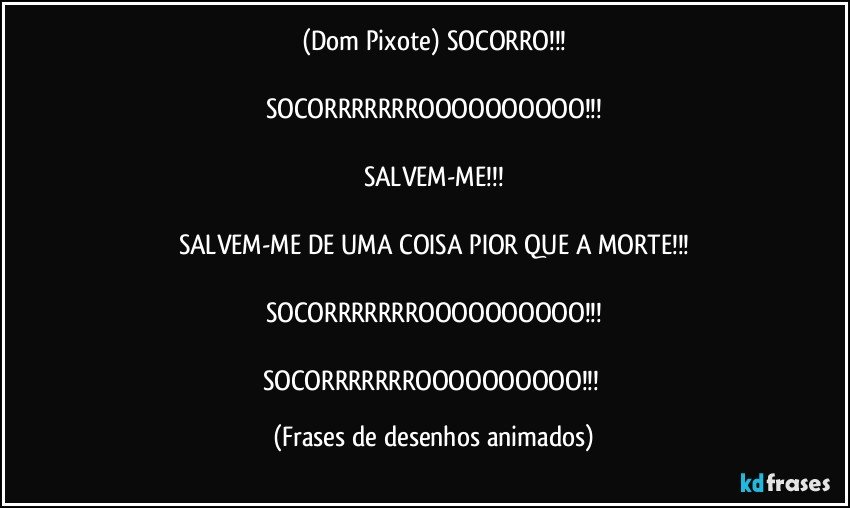 (Dom Pixote) SOCORRO!!!

SOCORRRRRRROOOOOOOOOO!!!

SALVEM-ME!!!

SALVEM-ME DE UMA COISA PIOR QUE A MORTE!!!

SOCORRRRRRROOOOOOOOOO!!!

SOCORRRRRRROOOOOOOOOO!!! (Frases de desenhos animados)