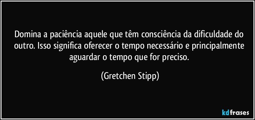 Domina a paciência aquele que têm consciência da dificuldade do outro. Isso significa oferecer o tempo necessário e principalmente aguardar o tempo que for preciso. (Gretchen Stipp)